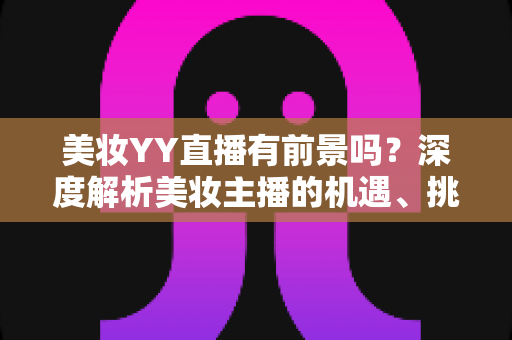 美妆YY直播有前景吗？深度解析美妆主播的机遇、挑战与变现指南