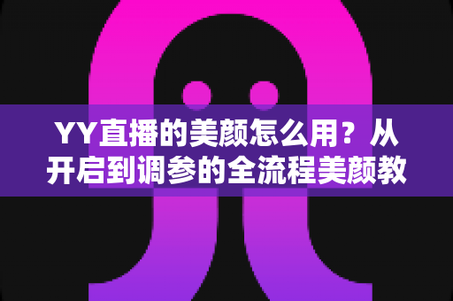 YY直播的美颜怎么用？从开启到调参的全流程美颜教程，助你轻松上镜更自信