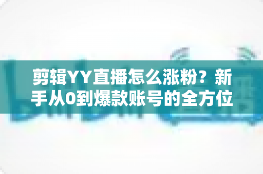 剪辑YY直播怎么涨粉？新手从0到爆款账号的全方位实战指南