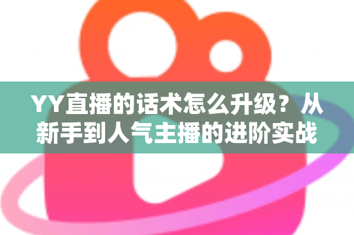 YY直播的话术怎么升级?从新手到人气主播的进阶实战指南 YY直播的话术怎么升级?从新手到人气主播的进阶实战指南