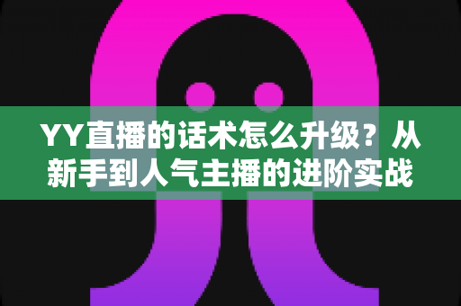YY直播的话术怎么升级?从新手到人气主播的进阶实战指南 YY直播的话术怎么升级?从新手到人气主播的进阶实战指南