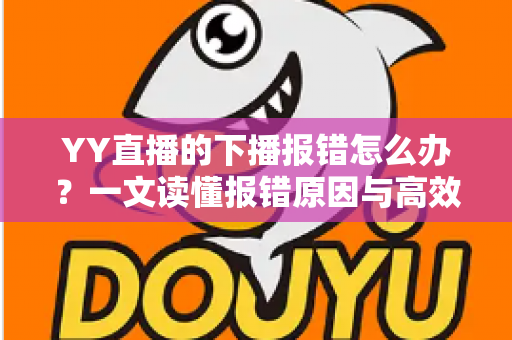 YY直播的下播报错怎么办？一文读懂报错原因与高效解决方案，让直播收尾更顺畅