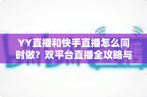 YY直播和快手直播怎么同时做？双平台直播全攻略与实操指南