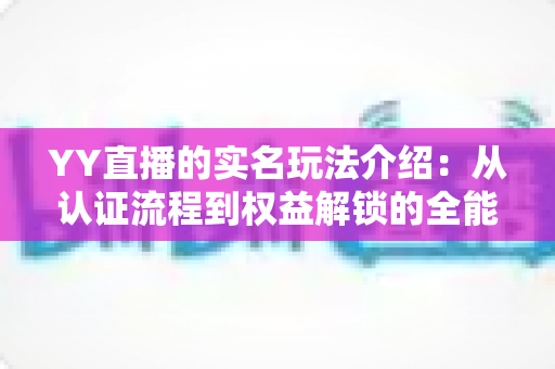 YY直播的实名玩法介绍:从认证流程到权益解锁的全能指南 YY直播的实名玩法介绍:从认证流程到权益解锁的全能指南