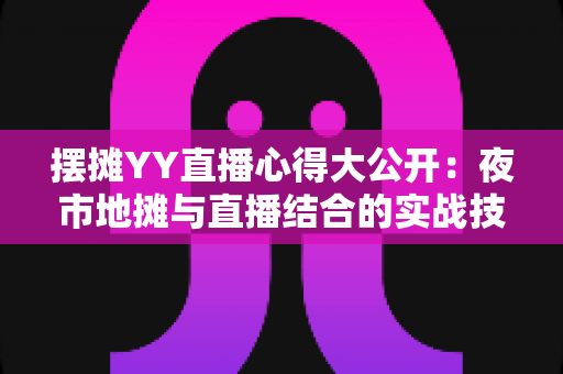 摆摊YY直播心得大公开：夜市地摊与直播结合的实战技巧、涨粉方法与变现思路全解析