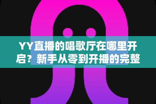YY直播的唱歌厅在哪里开启？新手从零到开播的完整指南与运营秘籍