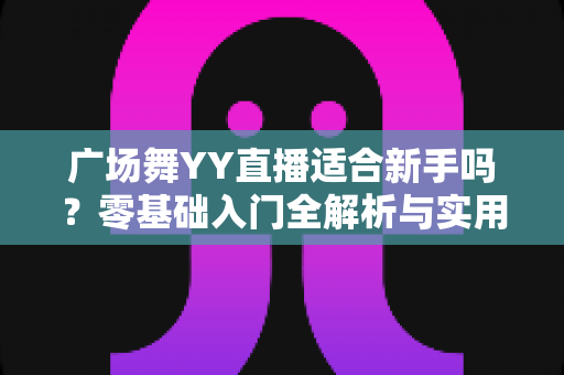 广场舞YY直播适合新手吗?零基础入门全解析与实用开播指南 广场舞YY直播适合新手吗?零基础入门全解析与实用开播指南