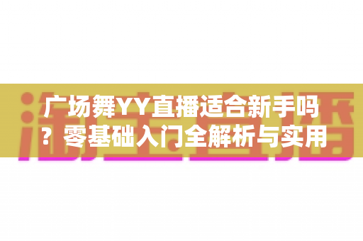 广场舞YY直播适合新手吗?零基础入门全解析与实用开播指南 广场舞YY直播适合新手吗?零基础入门全解析与实用开播指南