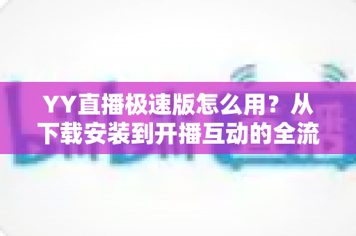 YY直播极速版怎么用?从下载安装到开播互动的全流程新手指南 YY直播极速版怎么用?从下载安装到开播互动的全流程新手指南