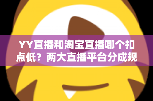 YY直播和淘宝直播哪个扣点低？两大直播平台分成规则深度对比，帮你选对最省钱的变现渠道