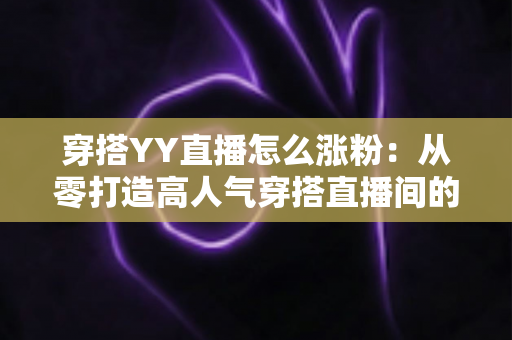 穿搭YY直播怎么涨粉:从零打造高人气穿搭直播间的实战运营指南 穿搭YY直播怎么涨粉:从零打造高人气穿搭直播间的实战运营指南