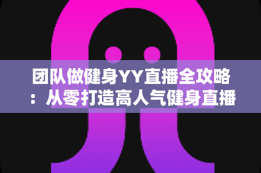 团队做健身YY直播全攻略:从零打造高人气健身直播间的实战运营指南 团队做健身YY直播全攻略:从零打造高人气健身直播间的实战运营指南