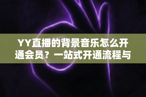 YY直播的背景音乐怎么开通会员?一站式开通流程与实用技巧全解析 YY直播的背景音乐怎么开通会员?一站式开通流程与实用技巧全解析