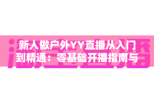 新人做户外YY直播从入门到精通:零基础开播指南与涨粉变现全攻略 新人做户外YY直播从入门到精通:零基础开播指南与涨粉变现全攻略