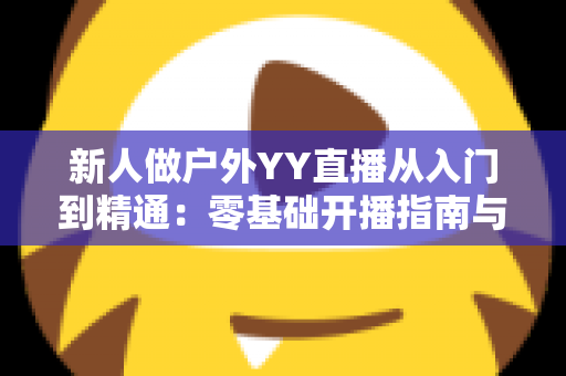 新人做户外YY直播从入门到精通：零基础开播指南与涨粉变现全攻略