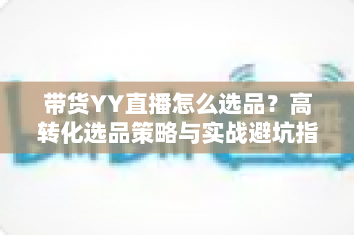 带货YY直播怎么选品?高转化选品策略与实战避坑指南全解析 带货YY直播怎么选品?高转化选品策略与实战避坑指南全解析