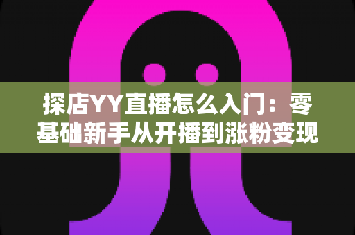 探店YY直播怎么入门：零基础新手从开播到涨粉变现的完整实战攻略