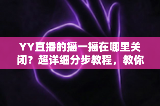 YY直播的摇一摇在哪里关闭？超详细分步教程，教你彻底告别误触跳转广告的烦恼