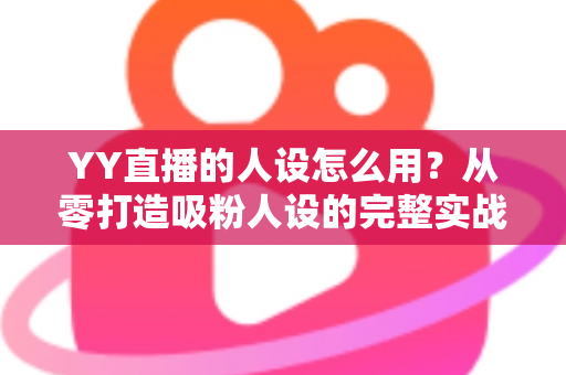 YY直播的人设怎么用？从零打造吸粉人设的完整实战指南