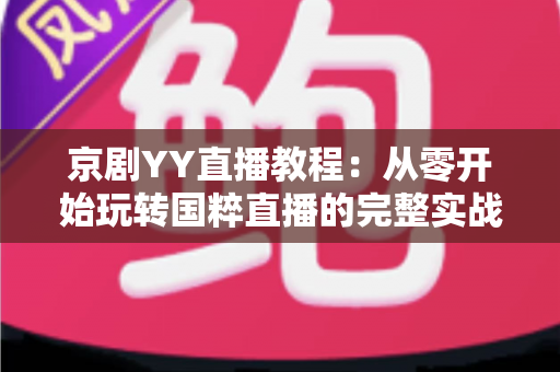 京剧YY直播教程：从零开始玩转国粹直播的完整实战指南，助你成为人气戏曲主播
