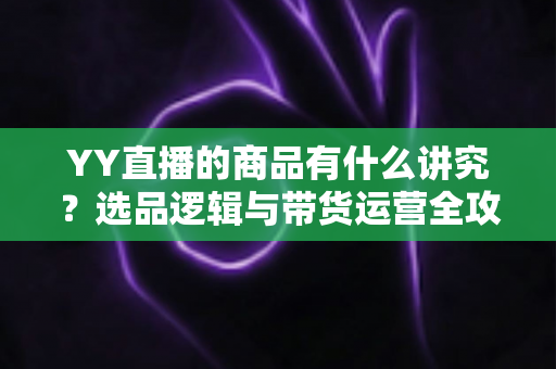 YY直播的商品有什么讲究？选品逻辑与带货运营全攻略深度解析
