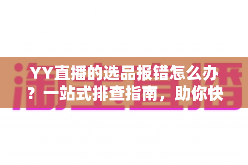 YY直播的选品报错怎么办？一站式排查指南，助你快速解决报错难题，直播带货更顺畅