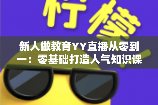 新人做教育YY直播从零到一：零基础打造人气知识课堂的完整实战指南