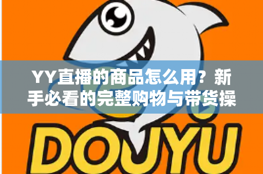 YY直播的商品怎么用?新手必看的完整购物与带货操作指南 YY直播的商品怎么用?新手必看的完整购物与带货操作指南