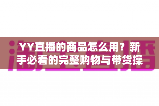 YY直播的商品怎么用?新手必看的完整购物与带货操作指南 YY直播的商品怎么用?新手必看的完整购物与带货操作指南