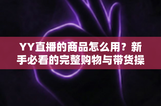 YY直播的商品怎么用?新手必看的完整购物与带货操作指南 YY直播的商品怎么用?新手必看的完整购物与带货操作指南