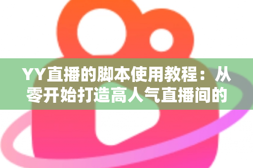 YY直播的脚本使用教程：从零开始打造高人气直播间的完整策划指南