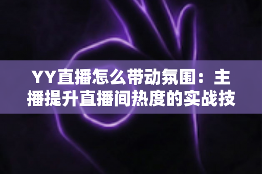 YY直播怎么带动氛围:主播提升直播间热度的实战技巧全解析 YY直播怎么带动氛围:主播提升直播间热度的实战技巧全解析