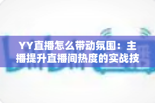 YY直播怎么带动氛围:主播提升直播间热度的实战技巧全解析 YY直播怎么带动氛围:主播提升直播间热度的实战技巧全解析