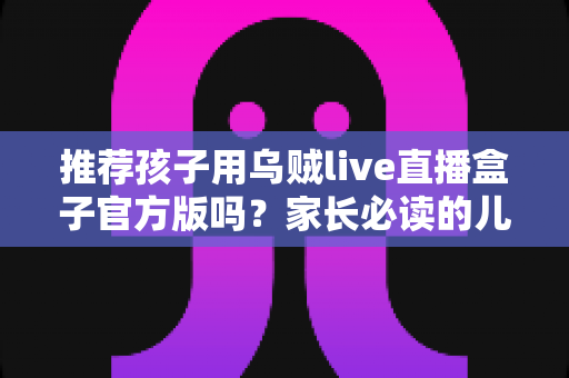 推荐孩子用乌贼live直播盒子官方版吗？家长必读的儿童直播应用安全指南与避坑解析