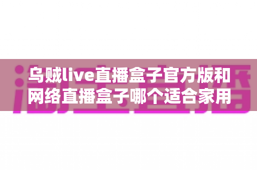 乌贼live直播盒子官方版和网络直播盒子哪个适合家用?家庭影音设备深度对比与选购指南 乌贼live直播盒子官方版和网络直播盒子哪个适合家用?家庭影音设备深度对比与选购指南