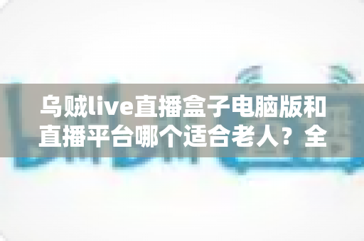 乌贼live直播盒子电脑版和直播平台哪个适合老人？全方位对比帮您做出明智选择