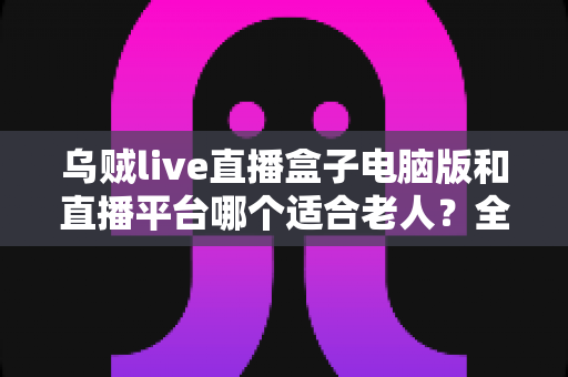 乌贼live直播盒子电脑版和直播平台哪个适合老人？全方位对比帮您做出明智选择