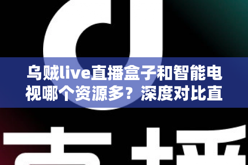 乌贼live直播盒子和智能电视哪个资源多？深度对比直播盒子与智能电视资源差异，帮你选对家庭观影设备