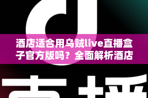 酒店适合用乌贼live直播盒子官方版吗?全面解析酒店场景下的应用价值与部署指南 酒店适合用乌贼live直播盒子官方版吗?全面解析酒店场景下的应用价值与部署指南