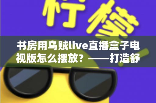 书房用乌贼live直播盒子电视版怎么摆放?——打造舒适高效书房影音空间的完整摆放指南 书房用乌贼live直播盒子电视版怎么摆放?——打造舒适高效书房影音空间的完整摆放指南