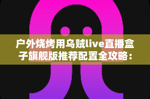 户外烧烤用乌贼live直播盒子旗舰版推荐配置全攻略:从设备选型到开播实战的完整设备指南 户外烧烤用乌贼live直播盒子旗舰版推荐配置全攻略:从设备选型到开播实战的完整设备指南