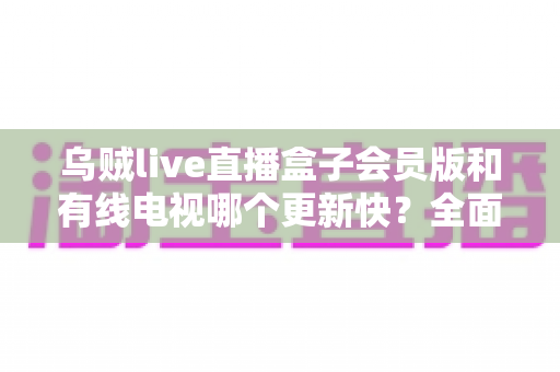乌贼live直播盒子会员版和有线电视哪个更新快？全面解析内容更新速度差异
