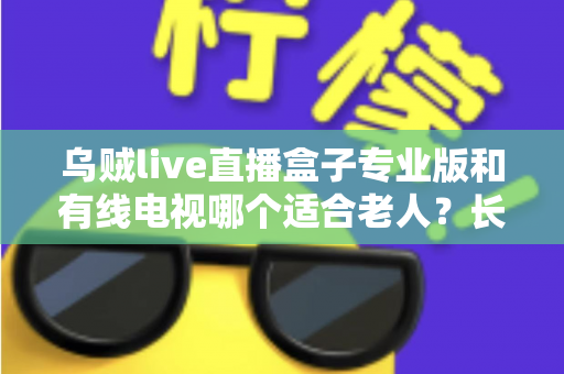 乌贼live直播盒子专业版和有线电视哪个适合老人?长辈家庭观影方案全面对比与选购指南 乌贼live直播盒子专业版和有线电视哪个适合老人?长辈家庭观影方案全面对比与选购指南