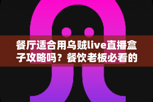 餐厅适合用乌贼live直播盒子攻略吗？餐饮老板必看的直播引流实战指南