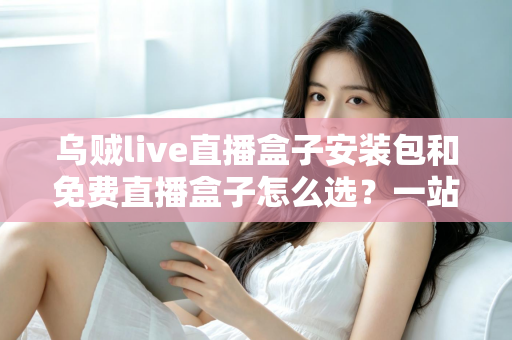 乌贼live直播盒子安装包和免费直播盒子怎么选？一站式选择指南与避坑攻略