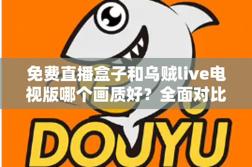 免费直播盒子和乌贼live电视版哪个画质好？全面对比帮你找到最佳观影体验方案