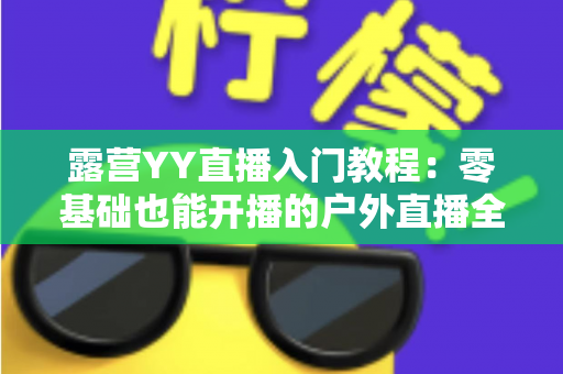 露营YY直播入门教程:零基础也能开播的户外直播全攻略 露营YY直播入门教程:零基础也能开播的户外直播全攻略