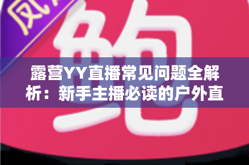 露营YY直播常见问题全解析:新手主播必读的户外直播实战指南 露营YY直播常见问题全解析:新手主播必读的户外直播实战指南