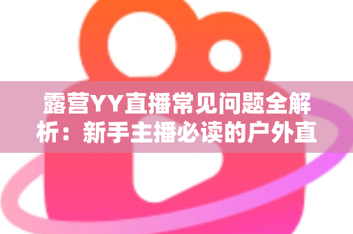 露营YY直播常见问题全解析：新手主播必读的户外直播实战指南