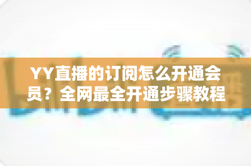 YY直播的订阅怎么开通会员?全网最全开通步骤教程与会员权益详解 YY直播的订阅怎么开通会员?全网最全开通步骤教程与会员权益详解